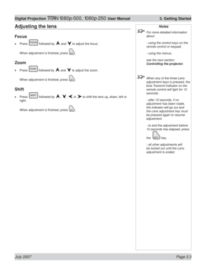 Page 45July 2007 Page 3.3
Digital Projection TITAN 1080p-500, 1080p-250 User Manual  3. Getting Started
Notes
  For more detailed information 
about:
  - using the control keys on the 
remote control or keypad,
  - using the menus,
  see the next section: 
Controlling the projector.
  When any of the three Lens 
adjustment keys is pressed, the 
blue Transmit indicator on the 
remote control will light for 10 
seconds:
  - after 10 seconds, if no 
adjustment has been made, 
the indicator will go out and 
the...