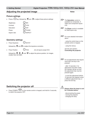 Page 46Page 3.4 July 2007
3. Getting Started  Digital Projection TITAN 1080p-500, 1080p-250 User Manual
Adjusting the projected image
Picture settings
Press a  key, followed by  and   to adjust these picture settings:
 Brightness   
 BRI
Contrast  
 CON
Saturation  
 SAT
Phase  
 PHASE
Aspect ratio   
 ASPECT
Geometry settings
Press Keystone  KEYST
followed by 
 and  to adjust the keystone correction.
Press Position  
 POS  (for all inputs except DVI)
followed by 
, ,  and  to adjust the picture position, for...
