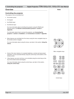 Page 50Page 4.4 July 2007
4. Controlling the projector  Digital Projection TITAN 1080p-500, 1080p-250 User Manual
Overview
Controlling the projector
The projector can be controlled from:
the remote control
the keypad
the RS232 input
the Ethernet input
For more information about controlling the projector using the RS232 and 
Ethernet inputs, see Remote communications protocol in section 7. 
Appendix.
For information about how to connect the projector, see Connecting the 
projector in section 2. Installation, and...