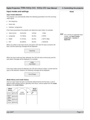 Page 51July 2007 Page 4.5
Digital Projection TITAN 1080p-500, 1080p-250 User Manual  4. Controlling the projector
Input modes and settings
Input mode detection
The projector can automatically detect the following parameters from the incoming 
video signal:
line frequency
frame rate
interlace / progressive
From these parameters the projector can determine input mode, for example:
 input source  horizontal  vertical     mode
composite 15.73KHz  60.0Hz = NTSC
RGB1 31.51KHz 60.0Hz = SDTV 480p
DVI 64.02KHz 60.0Hz =...