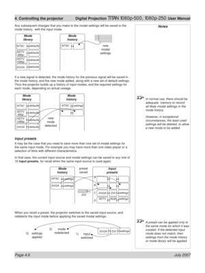 Page 52Page 4.6 July 2007
4. Controlling the projector  Digital Projection TITAN 1080p-500, 1080p-250 User Manual
Any subsequent changes that you make to the modal settings will be saved in the 
mode history,  with the input mode.
If a new signal is detected, the mode history for the previous signal will be saved in 
the mode history, and the new mode added, along with a new set of default settings. 
Thus the projector builds up a history of input modes, and the required settings for 
each mode, depending on...