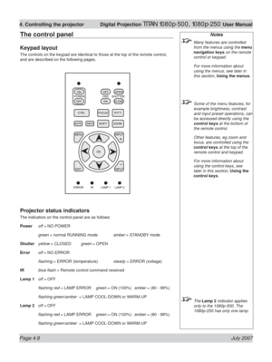 Page 54Page 4.8 July 2007
4. Controlling the projector  Digital Projection TITAN 1080p-500, 1080p-250 User Manual
The control panel
Keypad layout
The controls on the keypad are identical to those at the top of the remote control, 
and are described on the following pages.
Projector status indicators
The indicators on the control panel are as follows:
Power off = NO POWER
 green = normal RUNNING mode amber = STANDBY mode
Shutter yellow = CLOSED green = OPEN
Error off = NO ERROR
 ﬂ ashing = ERROR (temperature)...