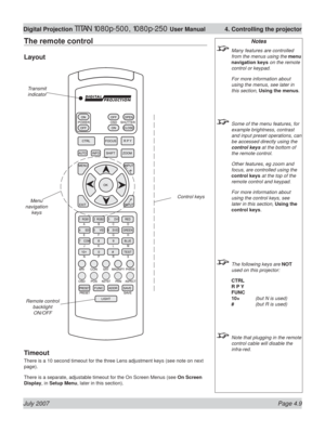 Page 55July 2007 Page 4.9
Digital Projection TITAN 1080p-500, 1080p-250 User Manual  4. Controlling the projector
The remote control
Layout
Timeout
There is a 10 second timeout for the three Lens adjustment keys (see note on next 
page).
There is a separate, adjustable timeout for the On Screen Menus (see On Screen 
Display, in Setup Menu, later in this section).
Notes
  Many features are controlled 
from the menus using the menu 
navigation keys on the remote 
control or keypad.
 For more information about...