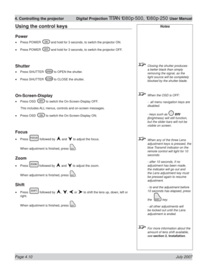Page 56Page 4.10 July 2007
4. Controlling the projector  Digital Projection TITAN 1080p-500, 1080p-250 User Manual
Notes
  Closing the shutter produces 
a better black than simply 
removing the signal, as the 
light source will be completely 
blocked by the shutter blade.
  When the OSD is OFF:
  -  all menu navigation keys are 
disabled.
  - keys such as 
 BRI 
(brightness) will still function, 
but the slider bars will not be 
visible on screen.
  When any of the three Lens 
adjustment keys is pressed, the...
