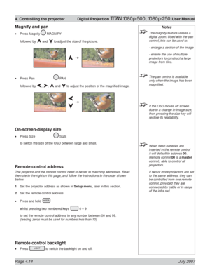 Page 60Page 4.14 July 2007
4. Controlling the projector  Digital Projection TITAN 1080p-500, 1080p-250 User Manual
Notes
  The magnify feature utilises a 
digital zoom. Used with the pan 
control, this can be used to:
  - enlarge a section of the image
  - enable the use of multiple 
projectors to construct a large 
image from tiles.
  The pan control is available 
only when the image has been 
magniﬁ ed.
  If the OSD moves off screen 
due to a change in image size, 
then pressing the size key will 
restore its...