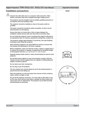 Page 7July 2007 Page vii
Digital Projection TITAN 1080p-500, 1080p-250 User Manual  Important Information
Installation precautions
 Connect the LAN cable only to a computer LAN connection. Other 
similar connectors may have a dangerously high voltage source.
  The projector must be installed only by suitably qualiﬁ ed personnel, in 
accordance with local building codes.
  The projector should be installed as close to the power outlet as 
possible.
  The power connection should be easily accessible, so that it...