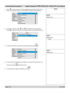 Page 62Page 4.16 July 2007
4. Controlling the projector  Digital Projection TITAN 1080p-500, 1080p-250 User Manual
Press  to open the menu. The blue highlight moves to the ﬁ rst item in the 
menu, which may be submenu, for example the Projector Setup submenu.
To select a submenu, press 
 and  , for example the Lamp submenu.
Press 
 to open the submenu. The submenu opens, with the title at the top.
To close the submenu and return to the previous level, press 
.
There may be up to three levels of submenu, so to...