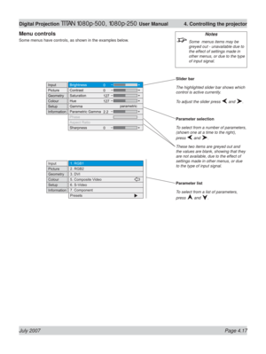 Page 63July 2007 Page 4.17
Digital Projection TITAN 1080p-500, 1080p-250 User Manual  4. Controlling the projector
Slider bar
The highlighted slider bar shows which 
control is active currently.
To adjust the slider press 
 and .
Parameter selection
To select from a number of parameters, 
(shown one at a time to the right), 
press 
 and .
These two items are greyed out and 
the values are blank, showing that they 
are not available, due to the effect of 
settings made in other menus, or due 
to the type of...