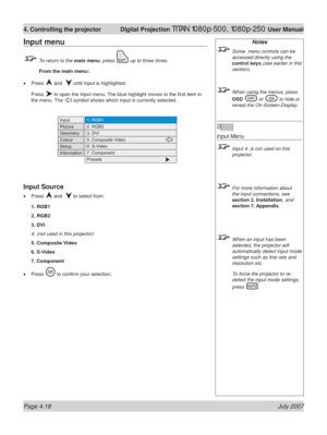 Page 64Page 4.18 July 2007
4. Controlling the projector  Digital Projection TITAN 1080p-500, 1080p-250 User Manual
Input menu
  To return to the main menu, press  up to three times.
 From the main menu:
Press 
 and   until Input is highlighted.
Press 
 to open the Input menu. The blue highlight moves to the ﬁ rst item in 
the menu. The 
 symbol shows which input is currently selected.
Input Source
Press  and   to select from:
1. RGB1
2. RGB2
3. DVI
4. (not used in this projector)
5. Composite Video
6. S-Video...