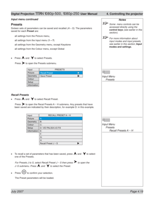 Page 65July 2007 Page 4.19
Digital Projection TITAN 1080p-500, 1080p-250 User Manual  4. Controlling the projector
Notes
  Some  menu controls can be 
accessed directly using the 
control keys (see earlier in this 
section).
  For more information about 
input modes and input presets, 
see earlier in this section, Input 
modes and settings.
Input Menu
 Presets
Input Menu
 Presets
    Recall Presets A ~ H
Presets
Sixteen sets of parameters can be saved and recalled (A – S). The parameters 
saved for each Preset...