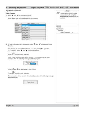 Page 66Page 4.20 July 2007
4. Controlling the projector  Digital Projection TITAN 1080p-500, 1080p-250 User Manual
Notes
  Some  menu controls can be 
accessed directly using the 
control keys (see earlier in this 
section).
Input Menu
 Presets
    Save Presets A ~ H Save Presets
Press  and   to select Save Preset.
 Press 
 to open the Save Presets A ~ H submenu.
To save the current set of parameters, press 
 and   to select one of the 
Presets.
 For Presets J to S, select Save Preset J ~ S then press 
 to open...