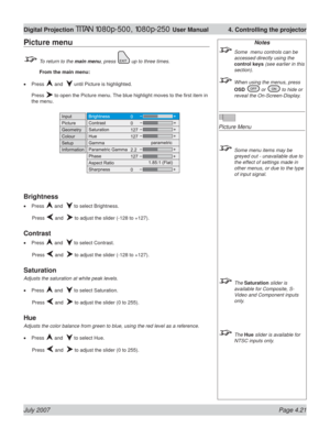 Page 67July 2007 Page 4.21
Digital Projection TITAN 1080p-500, 1080p-250 User Manual  4. Controlling the projector
Notes
  Some  menu controls can be 
accessed directly using the 
control keys (see earlier in this 
section).
  When using the menus, press 
OSD 
 or  to hide or 
reveal the On-Screen-Display.
Picture Menu
  Some menu items may be 
greyed out - unavailable due to 
the effect of settings made in 
other menus, or due to the type 
of input signal.
 The Saturation slider is 
available for Composite,...