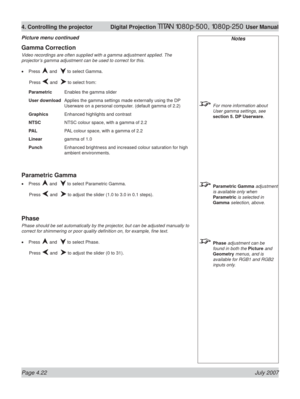 Page 68Page 4.22 July 2007
4. Controlling the projector  Digital Projection TITAN 1080p-500, 1080p-250 User Manual
Notes
  For more information about 
User gamma settings, see 
section 5. DP Userware.
 Parametric Gamma adjustment 
is available only when 
Parametric is selected in 
Gamma selection, above.
 Phase adjustment can be 
found in both the Picture and 
Geometry menus, and is 
available for RGB1 and RGB2 
inputs only.
Gamma Correction
Video recordings are often supplied with a gamma adjustment applied....