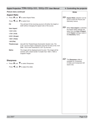 Page 69July 2007 Page 4.23
Digital Projection TITAN 1080p-500, 1080p-250 User Manual  4. Controlling the projector
Notes
 Aspect Ratio selection can be 
found in both the Picture and 
Geometry menus.
 When User Aspect is selected, 
the Aspect Ratio settings are 
taken from the User H Aspect 
and V Aspect settings made in 
the Geometry menu.
 The Sharpness slider is 
available for Composite, 
S-Video and Component SD 
inputs only.
Aspect Ratio
Press  and   to select Aspect Ratio.
 Press 
 and   to select from:...