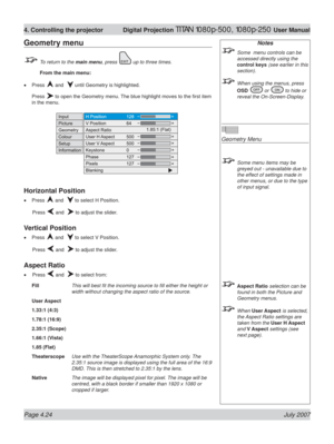 Page 70Page 4.24 July 2007
4. Controlling the projector  Digital Projection TITAN 1080p-500, 1080p-250 User Manual
Notes
  Some  menu controls can be 
accessed directly using the 
control keys (see earlier in this 
section).
  When using the menus, press 
OSD 
 or  to hide or 
reveal the On-Screen-Display.
Geometry Menu
  Some menu items may be 
greyed out - unavailable due to 
the effect of settings made in 
other menus, or due to the type 
of input signal.
 Aspect Ratio selection can be 
found in both the...