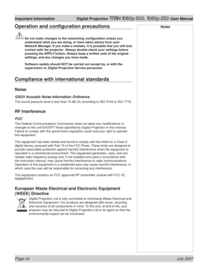 Page 8Page viii July 2007
Important Information  Digital Projection TITAN 1080p-500, 1080p-250 User Manual
NotesOperation and conﬁ guration precautions
 Do not make changes to the networking conﬁ guration unless you 
understand what you are doing, or have taken advice from your 
Network Manager. If you make a mistake, it is possible that you will lose 
contact with the projector.  Always double-check your settings before 
pressing the APPLY button. Always keep a written note of the original 
settings, and any...