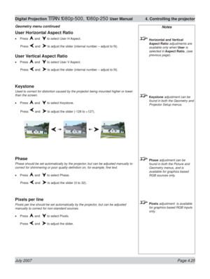 Page 71July 2007 Page 4.25
Digital Projection TITAN 1080p-500, 1080p-250 User Manual  4. Controlling the projector
Notes
 Horizontal and Vertical 
Aspect Ratio adjustments are 
available only when User is 
selected in Aspect Ratio, (see 
previous page).
 Keystone adjustment can be 
found in both the Geometry and 
Projector Setup menus.
 Phase adjustment can be 
found in both the Picture and 
Geometry menus, and is 
available for graphics based 
RGB sources only.
 Pixels adjustment  is available 
for graphics...