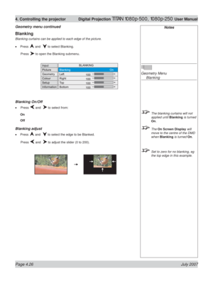 Page 72Page 4.26 July 2007
4. Controlling the projector  Digital Projection TITAN 1080p-500, 1080p-250 User Manual
Blanking
Blanking curtains can be applied to each edge of the picture.
Press 
 and   to select Blanking.
 Press 
 to open the Blanking submenu.
Blanking On/Off
 Press  and   to select from:
On
Off
Blanking adjust
Press  and   to select the edge to be Blanked.
 Press 
 and   to adjust the slider (0 to 200). •
•
•
Notes
Geometry Menu
 Blanking
  The blanking curtains will not 
applied until Blanking...
