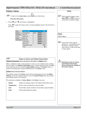 Page 73July 2007 Page 4.27
Digital Projection TITAN 1080p-500, 1080p-250 User Manual  4. Controlling the projector
Notes
  When using the menus, press 
OSD 
 or  to hide or 
reveal the On-Screen-Display.
Colour Menu
  Some menu items may be 
greyed out - unavailable due to 
the effect of settings made in 
other menus, or due to the type 
of input signal.
 Read these notes on Colour 
and Global Colourimetry 
before making any settings in 
the Colour menus.
Colour menu
  To return to the main menu, press  up to...