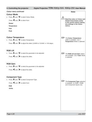 Page 74Page 4.28 July 2007
4. Controlling the projector  Digital Projection TITAN 1080p-500, 1080p-250 User Manual
Notes
 Read the notes on Colour and 
Global Colourimetry earlier 
in this section before making 
any settings in the Colour 
menus.
 The Colour Temperature 
slider is available  only if 
Temperature Mode is selected.
 The RGB Lift and Gain sliders 
are available  only if User Mode 
is selected.
 The Component Type selection 
is available  for RGB1, RGB2 
and Component inputs only.
Colour Mode
Press...