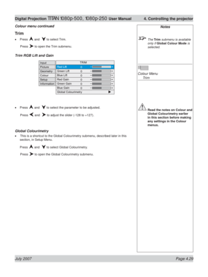 Page 75July 2007 Page 4.29
Digital Projection TITAN 1080p-500, 1080p-250 User Manual  4. Controlling the projector
Notes
 The Trim submenu is available  
only if Global Colour Mode is 
selected.
Colour Menu
 Trim
 Read the notes on Colour and 
Global Colourimetry earlier 
in this section before making 
any settings in the Colour 
menus.
Trim
Press  and   to select Trim.
 Press 
 to open the Trim submenu.
Trim RGB Lift and Gain
Press  and   to select the parameter to be adjusted.
 Press 
 and   to adjust the...