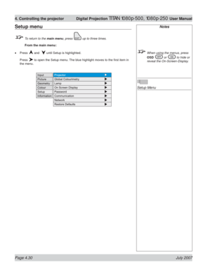 Page 76Page 4.30 July 2007
4. Controlling the projector  Digital Projection TITAN 1080p-500, 1080p-250 User Manual
Notes
  When using the menus, press 
OSD 
 or  to hide or 
reveal the On-Screen-Display.
Setup Menu
Setup menu
  To return to the main menu, press  up to three times.
 From the main menu:
Press 
 and   until Setup is highlighted.
Press 
 to open the Setup menu. The blue highlight moves to the ﬁ rst item in 
the menu. • 