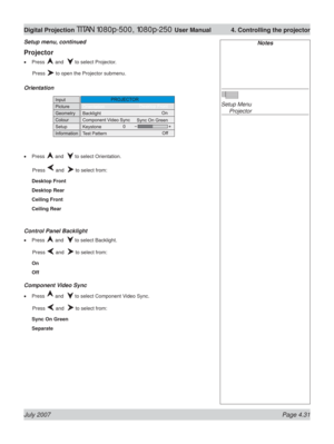 Page 77July 2007 Page 4.31
Digital Projection TITAN 1080p-500, 1080p-250 User Manual  4. Controlling the projector
Projector
Press  and   to select Projector.
 Press 
 to open the Projector submenu.
Orientation
Press  and   to select Orientation.
 Press 
 and   to select from:
Desktop Front
Desktop Rear
Ceiling Front
Ceiling Rear
Control Panel Backlight
Press  and   to select Backlight.
 Press 
 and   to select from:
On
Off
Component Video Sync
Press  and   to select Component Video Sync.
 Press 
 and   to...