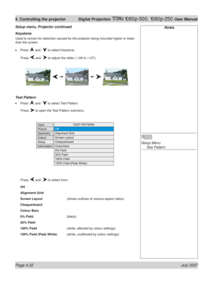 Page 78Page 4.32 July 2007
4. Controlling the projector  Digital Projection TITAN 1080p-500, 1080p-250 User Manual
Keystone
Used to correct for distortion caused by the projector being mounted higher or lower 
than the screen.
Press 
 and   to select Keystone.
 Press 
 and   to adjust the slider (-128 to +127).
Test Pattern
Press  and   to select Test Pattern.
 Press 
 to open the Test Pattern submenu.
 Press 
 and   to select from:
Off
Alignment Grid
Screen Layout    (shows outlines of various aspect ratios)...
