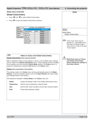 Page 79July 2007 Page 4.33
Digital Projection TITAN 1080p-500, 1080p-250 User Manual  4. Controlling the projector
Notes
Setup Menu
 Global Colourimetry
  Some menu items may be 
greyed out - unavailable due to 
the effect of settings made in 
other menus, or due to the type 
of input signal.
 Read these notes on Colour 
and Global Colourimetry 
before making any settings in 
the Colour menus.
Global Colourimetry
Press  and   to select Global Colourimetry.
Press 
 to open the Global Colourimetry submenu. •
•...