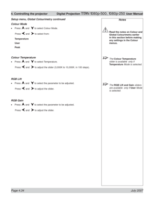 Page 80Page 4.34 July 2007
4. Controlling the projector  Digital Projection TITAN 1080p-500, 1080p-250 User Manual
Notes
 Read the notes on Colour and 
Global Colourimetry earlier 
in this section before making 
any settings in the Colour 
menus.
 The Colour Temperature 
slider is available  only if 
Temperature Mode is selected.
 The RGB Lift and Gain sliders 
are available  only if User Mode 
is selected.
Colour Mode
Press  and   to select Colour Mode.
 Press 
 and   to select from:
Temperature
User
Peak...