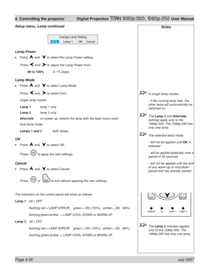 Page 82Page 4.36 July 2007
4. Controlling the projector  Digital Projection TITAN 1080p-500, 1080p-250 User Manual
Notes
  In single lamp modes:
  - if the running lamp fails, the 
other lamp will automatically be 
switched on.
 The Lamp 2 and Alternate 
settings apply only to the 
1080p-500. The 1080p-250 has 
only one lamp.
  The selected lamp mode:
  - will not be applied until OK is 
selected
  - will be applied gradually over a 
period of 30 seconds
  - will not be applied until the end 
of any warm-up or...