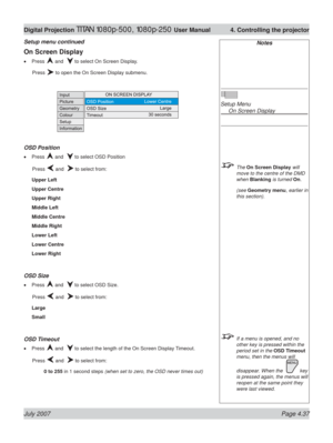 Page 83July 2007 Page 4.37
Digital Projection TITAN 1080p-500, 1080p-250 User Manual  4. Controlling the projector
Notes
Setup Menu
  On Screen Display
 The On Screen Display will 
move to the centre of the DMD 
when Blanking is turned On.
 (see Geometry menu, earlier in 
this section).
  If a menu is opened, and no 
other key is pressed within the 
period set in the OSD Timeout 
menu, then the menus will 
disappear. When the  
 key 
is pressed again, the menus will 
reopen at the same point they 
were last...