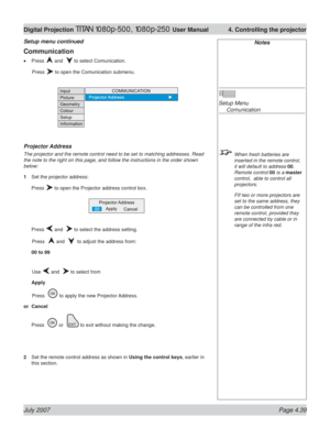 Page 85July 2007 Page 4.39
Digital Projection TITAN 1080p-500, 1080p-250 User Manual  4. Controlling the projector
Notes
Setup Menu
 Comunication
  When fresh batteries are 
inserted in the remote control, 
it will default to address 00. 
Remote control 00 is a master 
control,  able to control all 
projectors.
  FIf two or more projectors are 
set to the same address, they 
can be controlled from one 
remote control, provided they 
are connected by cable or in 
range of the infra red.
Communication
Press  and...