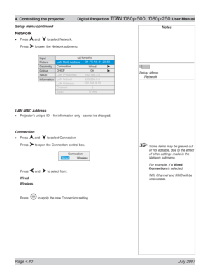 Page 86Page 4.40 July 2007
4. Controlling the projector  Digital Projection TITAN 1080p-500, 1080p-250 User Manual
Notes
Setup Menu
 Network
  Some items may be greyed out 
or not editable, due to the effect 
of other settings made in the 
Network submenu.
  For example, if a Wired 
Connection is selected:
 Wiﬁ , Channel and SSID will be 
unavailable.
Setup menu continued
Network
Press  and   to select Network.
 Press 
 to open the Network submenu.
LAN MAC Address
Projector’s unique ID  - for information only -...