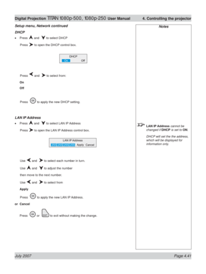 Page 87July 2007 Page 4.41
Digital Projection TITAN 1080p-500, 1080p-250 User Manual  4. Controlling the projector
Notes
 LAN IP Address cannot be 
changed if DHCP is set to ON.
  DHCP will set the the address, 
which will be displayed for 
information only.
Setup menu, Network continued
DHCP
Press  and   to select DHCP
 Press 
 to open the DHCP control box.
 Press 
 and   to select from:
On
Off
 Press   
 to apply the new DHCP setting.
LAN IP Address
Press  and   to select LAN IP Address
 Press 
 to open the...