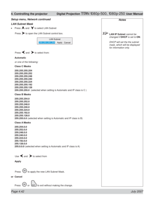 Page 88Page 4.42 July 2007
4. Controlling the projector  Digital Projection TITAN 1080p-500, 1080p-250 User Manual
Notes
 LAN IP Subnet cannot be 
changed if DHCP is set to ON.
  DHCP will set the the subnet 
mask, which will be displayed 
for information only.
LAN Subnet Mask
Press  and   to select LAN Subnet
 Press 
 to open the LAN Subnet control box.
 Press 
 and   to select from:
Automatic
or one of the following:
Class C Masks
255.255.255.254
255.255.255.252
255.255.255.248
255.255.255.240...