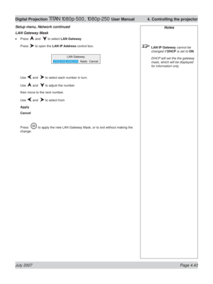 Page 89July 2007 Page 4.43
Digital Projection TITAN 1080p-500, 1080p-250 User Manual  4. Controlling the projector
LAN Gateway Mask
Press  and   to select LAN Gateway
Press 
 to open the LAN IP Address control box.
Use 
 and   to select each number in turn.
Use 
 and   to adjust the number
then move to the next number.
Use 
 and   to select from
Apply
Cancel
Press  
 to apply the new LAN Gateway Mask, or to exit without making the 
change. •
Setup menu, Network continued
Notes
 LAN IP Gateway cannot be 
changed...