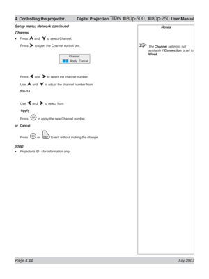 Page 90Page 4.44 July 2007
4. Controlling the projector  Digital Projection TITAN 1080p-500, 1080p-250 User Manual
Channel
Press  and   to select Channel.
 Press 
 to open the Channel control box.
 Press 
 and   to select the channel number.
 Use 
 and   to adjust the channel number from:
0 to 14
 Use 
 and   to select from
 Apply
 Press   
 to apply the new Channel number.
or Cancel
Press  
 or   to exit without making the change.
SSID
Projector’s ID  - for information only. •
•
Setup menu, Network continued...