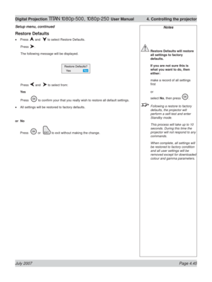 Page 91July 2007 Page 4.45
Digital Projection TITAN 1080p-500, 1080p-250 User Manual  4. Controlling the projector
Notes
 Restore Defaults will restore 
all settings to factory 
defaults.
  If you are not sure this is 
what you want to do, then 
either:
 make a record of all settings 
ﬁ rst
or
select No, then press 
.
  Following a restore to factory 
defaults, the projector will 
perform a self-test and enter 
Standby mode.
  This process will take up to 10 
seconds. During this time the 
projector will not...