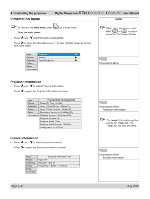 Page 92Page 4.46 July 2007
4. Controlling the projector  Digital Projection TITAN 1080p-500, 1080p-250 User Manual
Notes
  When using the menus, press 
OSD 
 or  to hide or 
reveal the On-Screen-Display.
Information Menu
Information Menu
 Projector Information
 The Lamp 2 information applies 
only to the 1080p-500. The 
1080p-250 has only one lamp.
Information Menu
 Source Information
Information menu
  To return to the main menu, press  up to three times.
 From the main menu:
Press 
 and   until Information is...