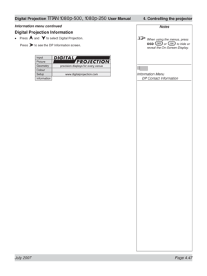 Page 93July 2007 Page 4.47
Digital Projection TITAN 1080p-500, 1080p-250 User Manual  4. Controlling the projector
Digital Projection Information
Press  and   to select Digital Projection.
 Press 
 to see the DP Information screen. •
Information menu continuedNotes
  When using the menus, press 
OSD 
 or  to hide or 
reveal the On-Screen-Display.
Information Menu
  DP Contact Information 