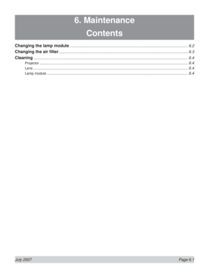 Page 97July 2007  Page 6.1
6. Maintenance
Contents
Changing the lamp module .............................................................................................................. 6.2
Changing the air ﬁ lter ........................................................................................................................ 6.3
Cleaning ................................................................................................................................................ 6.4
Projector...