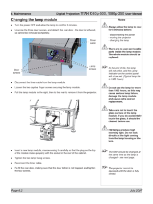 Page 98Page 6.2 July 2007
6. Maintenance  Digital Projection TITAN 1080p-500, 1080p-250 User Manual
Changing the lamp module
Turn the power OFF and allow the lamp to cool for 5 minutes.
Unscrew the three door screws, and detach the rear door - the door is tethered, 
so cannot be removed completely.
Disconnect the timer cable from the lamp module.
Loosen the two captive ﬁ nger screws securing the lamp module.
Pull the lamp module to the right, then to the rear to remove it from the projector.
Insert a new lamp...