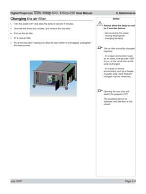 Page 99July 2007 Page 6.3
Digital Projection TITAN 1080p-500, 1080p-250 User Manual  6. Maintenance
Changing the air ﬁ lter
Turn the power OFF and allow the lamp to cool for 5 minutes.
Unscrew the three door screws, and remove the rear door.
Pull out the air ﬁ lter.
Fit a new air ﬁ lter.
Re-ﬁ t the rear door, making sure that the door tether is not trapped, and tighten 
the three screws. •
•
•
•
•
Notes
 Always allow the lamp to cool 
for 5 minutes before:
 - disconnecting the power
- moving the projector
-...