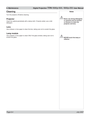 Page 100Page 6.4 July 2007
6. Maintenance  Digital Projection TITAN 1080p-500, 1080p-250 User Manual
Notes
 Never use strong detergents 
or solvents such as alcohol 
or thinners to clean the 
projector and lens.
 NEVER touch the lamp or 
reﬂ ector.
Cleaning
Turn the projector off before cleaning.
Projector
Clean the cabinet periodically with a damp cloth. If heavily soiled, use a mild 
detergent.
Lens
Use a blower or lens paper to clean the lens, taking care not to scratch the glass.
Lamp module
Use a blower or...