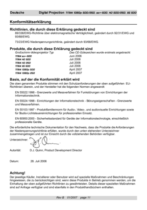 Page 11
Rev B    01/2007    page 11
Deutsche Digital Projection  TITAN 1080p 500/250, sx+-500, HD 500/250, XG 500
Konformitätserklärung
Richtlinien, die durch diese Erklärung gedeckt sind89/336/EWG-Richtlinie über elektromagnetische Verträglichkeit, geändert durch 92/31/EWG und
93/68/EWG.
73/23/EWG Niederspannungsrichtlinie, geändert durch 93/68/EWG.
Produkte, die durch diese Erklärung gedeckt sindGroßschirm-Videoprojektor Typ Das CE-Gütezeichen wurde erstmals angebracht:
TITAN sx+-500 Juni 2006
TITAN HD 500...