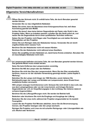 Page 12
Rev B    01/2007    page 12
Digital Projection TITAN 1080p 500/250, sx+-500, HD 500/250, XG 500 Deutsche
Allgemeine V orsichtsmaßnahmen
Öffnen Sie den Schrank nicht. Er enthält keine Teile, die durch Benutzer gewartet
werden können.
Verwenden Sie nur das mitgelieferte Netzkabel.
Stellen Sie sicher, dass die Steckdose einen Erdungsanschluss hat, weil diese
Ausrüstung geerdet sein MUSS.
Achten Sie darauf, dass keine kleinen Gegenstände wie Papier oder Dra\
ht in den
Projektor fallen. Wenn es trotzdem...