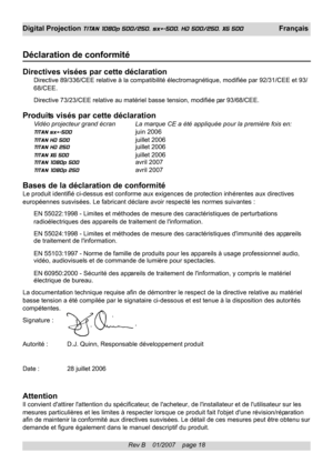 Page 18
Rev B    01/2007    page 18
Digital Projection TITAN 1080p 500/250, sx+-500, HD 500/250, XG 500 Français
Déclaration de conformité
Directives visées par cette déclarationDirective 89/336/CEE relative à la compatibilité électromagné\
tique, modifiée par 92/31/CEE et 93/
68/CEE.
Directive 73/23/CEE relative au matériel basse tension, modifiée par 93/68/CEE.
Produits visés par cette déclarationVidéo projecteur grand écran La marque CE a été appliquée pour la première fois en:
TITAN sx+-500 juin 2006
TITAN...