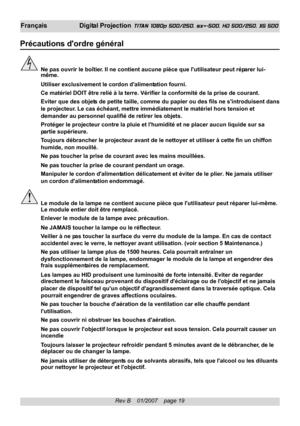 Page 19
Rev B    01/2007    page 19
Français Digital Projection TITAN 1080p 500/250, sx+-500, HD 500/250, XG 500
Précautions dordre général
Ne pas ouvrir le boîtier. Il ne contient aucune pièce que lutilisateur peut réparer lui-
même.
Utiliser exclusivement le cordon dalimentation fourni.
Ce matériel DOIT être relié à la terre. Vérifier la confo\
rmité de la prise de courant.
Eviter que des objets de petite taille, comme du papier ou des fils ne sintroduisent dans
le projecteur. Le cas échéant, mettre...