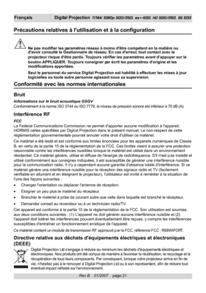 Page 21
Rev B    01/2007    page 21
Français Digital Projection TITAN 1080p 500/250, sx+-500, HD 500/250, XG 500
Précautions relatives à lutilisation et à la configuration
Ne pas modifier les paramètres réseau à moins dêtre compétent en la matièr\
e ou
davoir consulté le Gestionnaire de réseau. En cas  derreur, tout contact avec le
projecteur risque dêtre perdu. Toujours vérifier les paramètres avant dappuyer sur le
bouton  APPLIQUER. Toujours consigner par écrit  les paramètres dorigine et les
modifications...